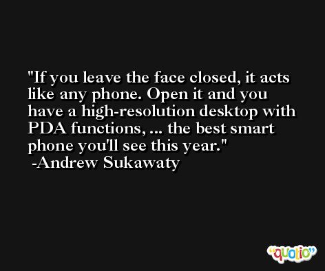 If you leave the face closed, it acts like any phone. Open it and you have a high-resolution desktop with PDA functions, ... the best smart phone you'll see this year. -Andrew Sukawaty