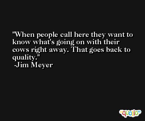 When people call here they want to know what's going on with their cows right away. That goes back to quality. -Jim Meyer