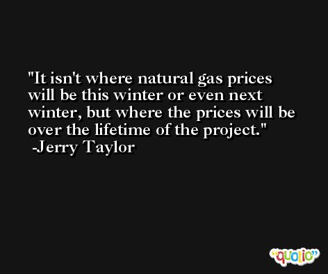 It isn't where natural gas prices will be this winter or even next winter, but where the prices will be over the lifetime of the project. -Jerry Taylor
