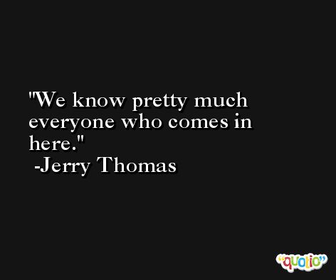 We know pretty much everyone who comes in here. -Jerry Thomas