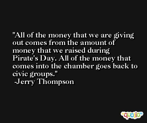 All of the money that we are giving out comes from the amount of money that we raised during Pirate's Day. All of the money that comes into the chamber goes back to civic groups. -Jerry Thompson
