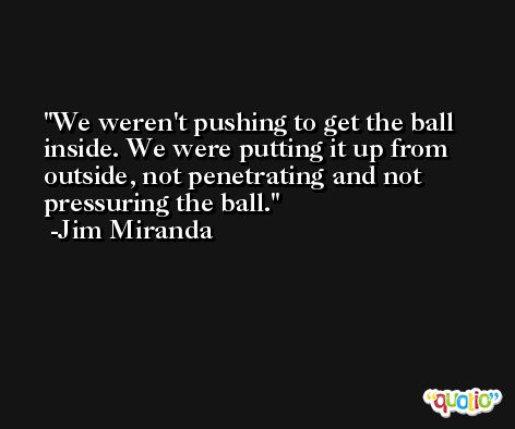 We weren't pushing to get the ball inside. We were putting it up from outside, not penetrating and not pressuring the ball. -Jim Miranda