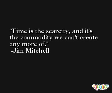 Time is the scarcity, and it's the commodity we can't create any more of. -Jim Mitchell