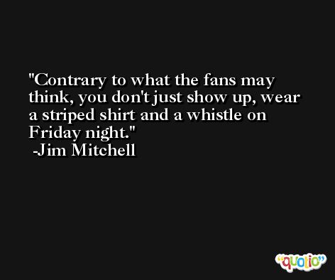 Contrary to what the fans may think, you don't just show up, wear a striped shirt and a whistle on Friday night. -Jim Mitchell