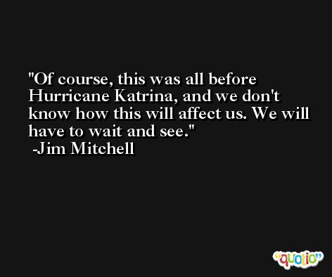Of course, this was all before Hurricane Katrina, and we don't know how this will affect us. We will have to wait and see. -Jim Mitchell