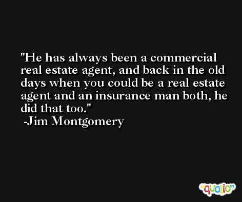 He has always been a commercial real estate agent, and back in the old days when you could be a real estate agent and an insurance man both, he did that too. -Jim Montgomery