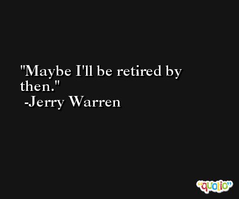 Maybe I'll be retired by then. -Jerry Warren