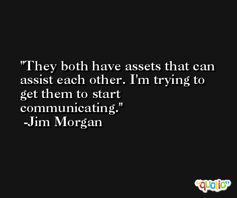 They both have assets that can assist each other. I'm trying to get them to start communicating. -Jim Morgan