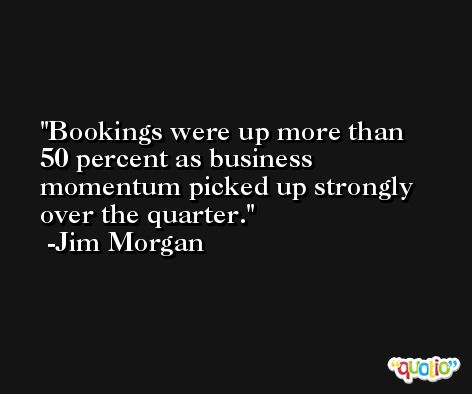 Bookings were up more than 50 percent as business momentum picked up strongly over the quarter. -Jim Morgan