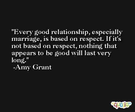 Every good relationship, especially marriage, is based on respect. If it's not based on respect, nothing that appears to be good will last very long. -Amy Grant