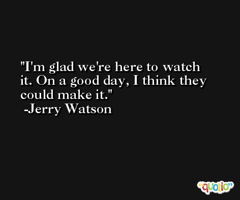 I'm glad we're here to watch it. On a good day, I think they could make it. -Jerry Watson