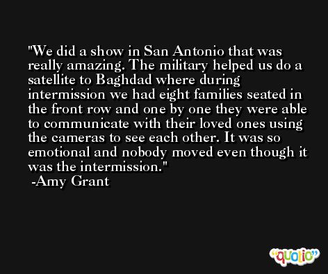 We did a show in San Antonio that was really amazing. The military helped us do a satellite to Baghdad where during intermission we had eight families seated in the front row and one by one they were able to communicate with their loved ones using the cameras to see each other. It was so emotional and nobody moved even though it was the intermission. -Amy Grant