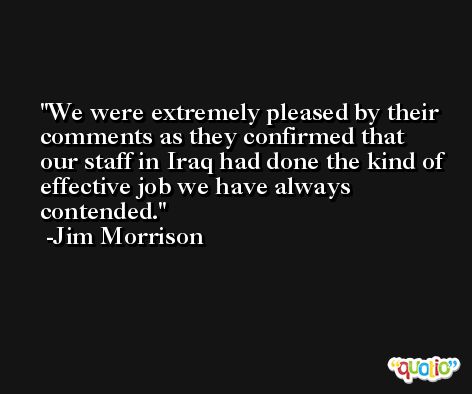 We were extremely pleased by their comments as they confirmed that our staff in Iraq had done the kind of effective job we have always contended. -Jim Morrison