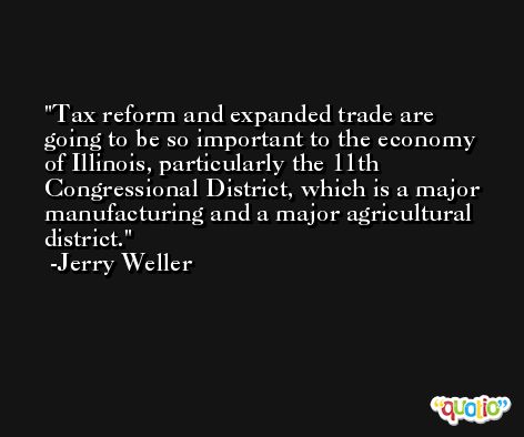 Tax reform and expanded trade are going to be so important to the economy of Illinois, particularly the 11th Congressional District, which is a major manufacturing and a major agricultural district. -Jerry Weller
