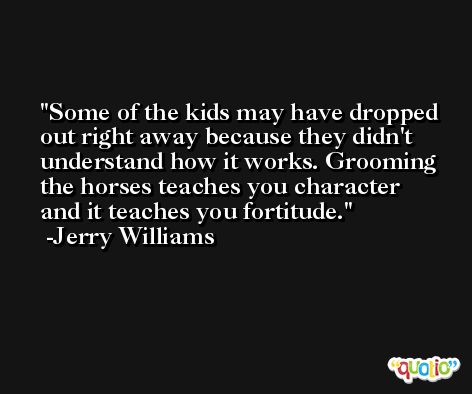 Some of the kids may have dropped out right away because they didn't understand how it works. Grooming the horses teaches you character and it teaches you fortitude. -Jerry Williams
