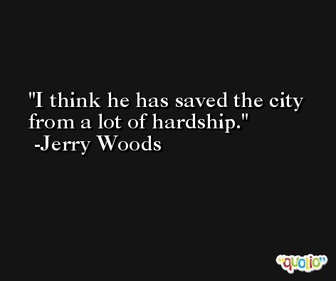 I think he has saved the city from a lot of hardship. -Jerry Woods