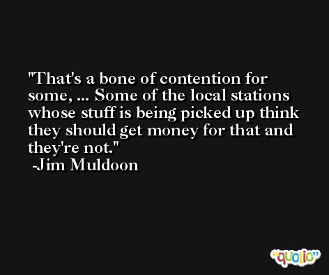 That's a bone of contention for some, ... Some of the local stations whose stuff is being picked up think they should get money for that and they're not. -Jim Muldoon