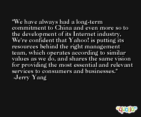 We have always had a long-term commitment to China and even more so to the development of its Internet industry, We're confident that Yahoo! is putting its resources behind the right management team, which operates according to similar values as we do, and shares the same vision for providing the most essential and relevant services to consumers and businesses. -Jerry Yang