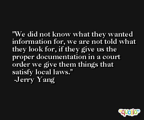We did not know what they wanted information for, we are not told what they look for, if they give us the proper documentation in a court order we give them things that satisfy local laws. -Jerry Yang