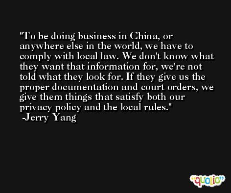 To be doing business in China, or anywhere else in the world, we have to comply with local law. We don't know what they want that information for, we're not told what they look for. If they give us the proper documentation and court orders, we give them things that satisfy both our privacy policy and the local rules. -Jerry Yang