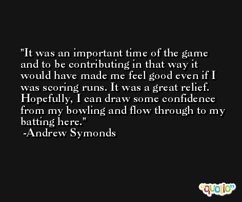 It was an important time of the game and to be contributing in that way it would have made me feel good even if I was scoring runs. It was a great relief. Hopefully, I can draw some confidence from my bowling and flow through to my batting here. -Andrew Symonds