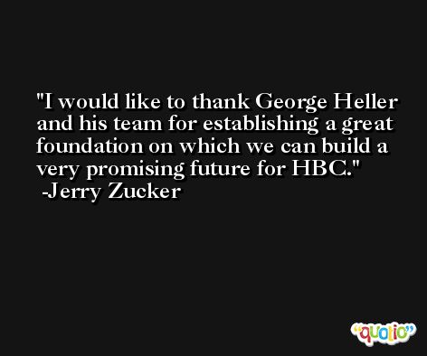 I would like to thank George Heller and his team for establishing a great foundation on which we can build a very promising future for HBC. -Jerry Zucker