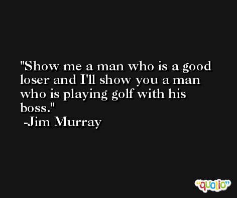 Show me a man who is a good loser and I'll show you a man who is playing golf with his boss. -Jim Murray