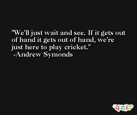 We'll just wait and see. If it gets out of hand it gets out of hand, we're just here to play cricket. -Andrew Symonds