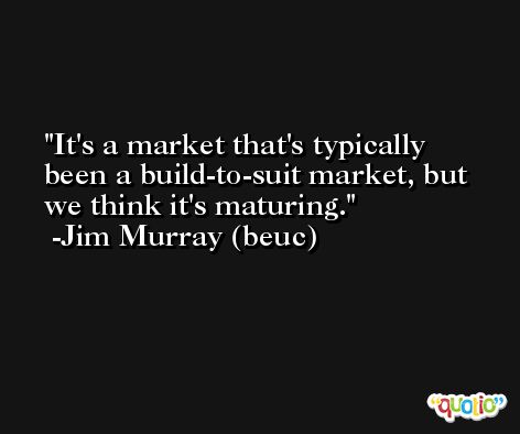 It's a market that's typically been a build-to-suit market, but we think it's maturing. -Jim Murray (beuc)