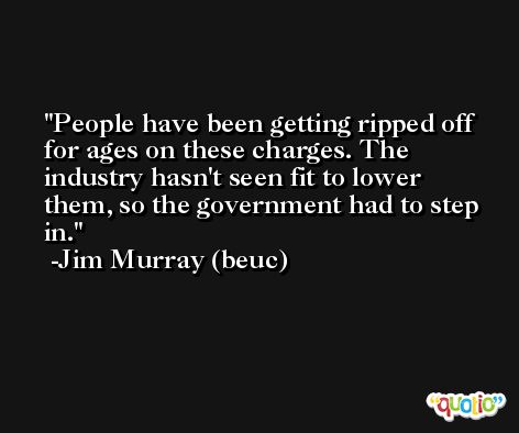 People have been getting ripped off for ages on these charges. The industry hasn't seen fit to lower them, so the government had to step in. -Jim Murray (beuc)