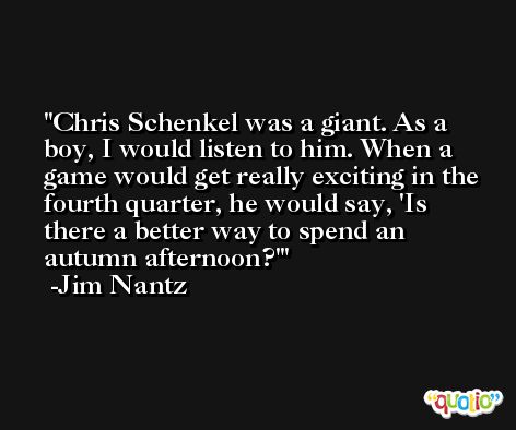 Chris Schenkel was a giant. As a boy, I would listen to him. When a game would get really exciting in the fourth quarter, he would say, 'Is there a better way to spend an autumn afternoon?' -Jim Nantz