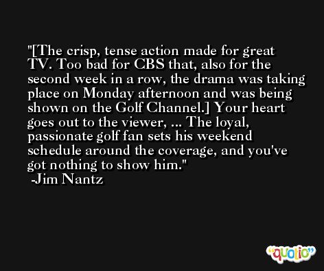 [The crisp, tense action made for great TV. Too bad for CBS that, also for the second week in a row, the drama was taking place on Monday afternoon and was being shown on the Golf Channel.] Your heart goes out to the viewer, ... The loyal, passionate golf fan sets his weekend schedule around the coverage, and you've got nothing to show him. -Jim Nantz