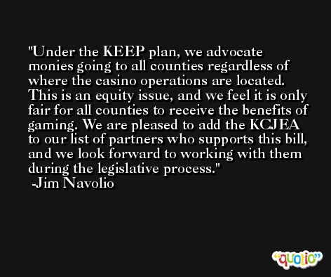 Under the KEEP plan, we advocate monies going to all counties regardless of where the casino operations are located. This is an equity issue, and we feel it is only fair for all counties to receive the benefits of gaming. We are pleased to add the KCJEA to our list of partners who supports this bill, and we look forward to working with them during the legislative process. -Jim Navolio