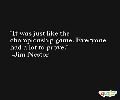 It was just like the championship game. Everyone had a lot to prove. -Jim Nestor