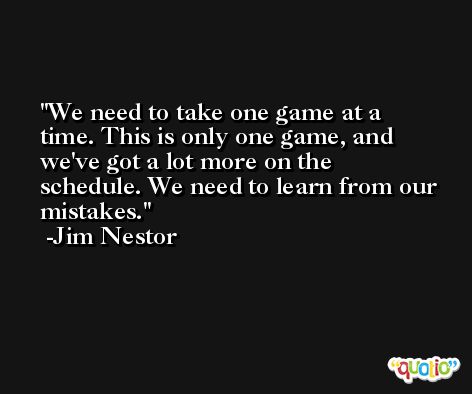 We need to take one game at a time. This is only one game, and we've got a lot more on the schedule. We need to learn from our mistakes. -Jim Nestor
