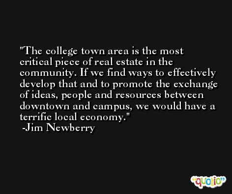 The college town area is the most critical piece of real estate in the community. If we find ways to effectively develop that and to promote the exchange of ideas, people and resources between downtown and campus, we would have a terrific local economy. -Jim Newberry
