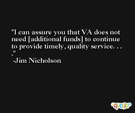 I can assure you that VA does not need [additional funds] to continue to provide timely, quality service. . . . -Jim Nicholson