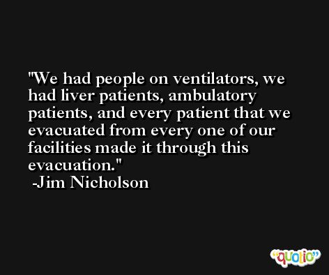 We had people on ventilators, we had liver patients, ambulatory patients, and every patient that we evacuated from every one of our facilities made it through this evacuation. -Jim Nicholson
