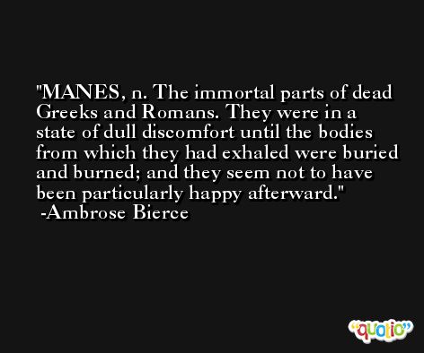 MANES, n. The immortal parts of dead Greeks and Romans. They were in a state of dull discomfort until the bodies from which they had exhaled were buried and burned; and they seem not to have been particularly happy afterward. -Ambrose Bierce