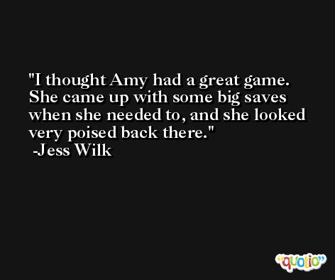 I thought Amy had a great game. She came up with some big saves when she needed to, and she looked very poised back there. -Jess Wilk