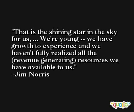 That is the shining star in the sky for us, ... We're young -- we have growth to experience and we haven't fully realized all the (revenue generating) resources we have available to us. -Jim Norris
