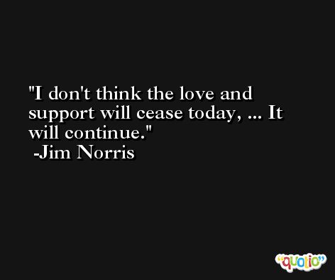 I don't think the love and support will cease today, ... It will continue. -Jim Norris