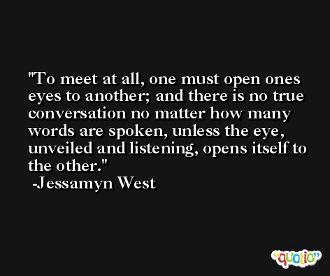 To meet at all, one must open ones eyes to another; and there is no true conversation no matter how many words are spoken, unless the eye, unveiled and listening, opens itself to the other. -Jessamyn West