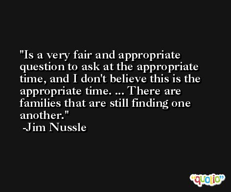 Is a very fair and appropriate question to ask at the appropriate time, and I don't believe this is the appropriate time. ... There are families that are still finding one another. -Jim Nussle