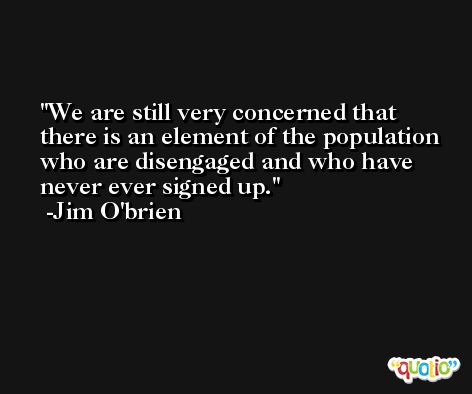 We are still very concerned that there is an element of the population who are disengaged and who have never ever signed up. -Jim O'brien