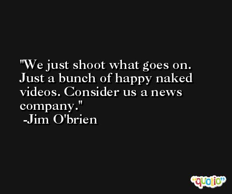 We just shoot what goes on. Just a bunch of happy naked videos. Consider us a news company. -Jim O'brien