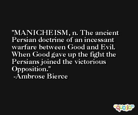 MANICHEISM, n. The ancient Persian doctrine of an incessant warfare between Good and Evil. When Good gave up the fight the Persians joined the victorious Opposition. -Ambrose Bierce