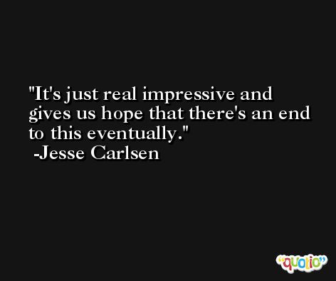 It's just real impressive and gives us hope that there's an end to this eventually. -Jesse Carlsen