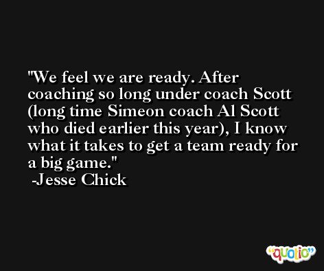 We feel we are ready. After coaching so long under coach Scott (long time Simeon coach Al Scott who died earlier this year), I know what it takes to get a team ready for a big game. -Jesse Chick