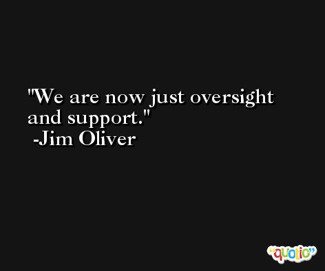We are now just oversight and support. -Jim Oliver